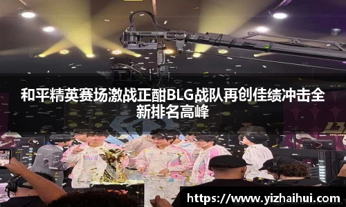 乐竟电竞和平精英赛场激战正酣BLG战队再创佳绩冲击全新排名高峰